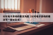 以对电子游戏的看法为题（以对电子游戏的看法写一篇议论文）