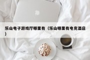 乐山电子游戏厅哪里有（乐山哪里有电竞酒店）