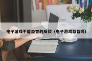 电子游戏不能益智的反驳（电子游戏益智吗）