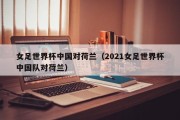 女足世界杯中国对荷兰（2021女足世界杯中国队对荷兰）