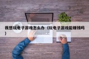 我想玩电子游戏怎么办（玩电子游戏能赚钱吗）