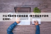 什么平台的电子游戏靠谱（哪个网站电子游戏比较好）