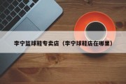 李宁篮球鞋专卖店（李宁球鞋店在哪里）