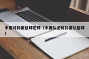 中国对韩国篮球逆转（中国队逆转韩国队篮球）