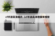 cf手游高清图片（cf手游高清地图有哪些）
