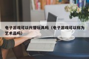 电子游戏可以代替玩具吗（电子游戏可以称为艺术品吗）